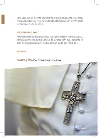 uma vocação. Se é Cristo que chama, a Igreja, enquanto seu corpo,
chama com Ele. Por isso, é escutando a Igreja que um jovem pode
reconhecer a voz de Deus.
Pista para reflexão

Reflecte sobre o amor que tens à tua comunidade: como a aceitas,
como a conheces, como sofres e te alegras com ela. Pergunta-te
pelo que Deus quer fazer na tua comunidade por meio de ti.
Silêncio
Cântico | O Senhor tem amor ao seu povo

PARA QUE CRISTO SE FORME EM NÓS!

41

 