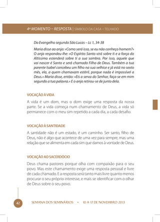 4º momento – Resposta | Símbolo da Casa – Telhado
Do Evangelho segundo São Lucas – Lc 1, 34-38
Maria disse ao anjo: «Como será isso, se eu não conheço homem?»
O anjo respondeu-lhe: «O Espírito Santo virá sobre ti e a força do
Altíssimo estenderá sobre ti a sua sombra. Por isso, aquele que
vai nascer é Santo e será chamado Filho de Deus. Também a tua
parente Isabel concebeu um filho na sua velhice e já está no sexto
mês, ela, a quem chamavam estéril, porque nada é impossível a
Deus.» Maria disse, então: «Eis a serva do Senhor, faça-se em mim
segundo a tua palavra.» E o anjo retirou-se de junto dela.
Vocação à vida

A vida é um dom, mas o dom exige uma resposta da nossa
parte. Se a vida começa num chamamento de Deus, a vida só
permanece com o meu sim repetido a cada dia, a cada desafio.
Vocação à santidade

A santidade não é um estado, é um caminho. Ser santo, filho de
Deus, não é algo que acontece de uma vez para sempre, mas uma
relação que se alimenta em cada sim que damos à vontade de Deus.
Vocação ao sacerdócio

Deus chama pastores porque olha com compaixão para o seu
povo. Mas este chamamento exige uma resposta pessoal e livre
de cada chamado. E a resposta será tanto mais livre quanto menos
procurar o seu próprio interesse, e mais se identificar com o olhar
de Deus sobre o seu povo.

42

SEMANA DOS SEMINÁRIOS

10 A 17 DE NOVEMBRO 2013

 