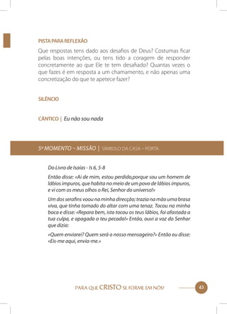 Pista para reflexão

Que respostas tens dado aos desafios de Deus? Costumas ficar
pelas boas intenções, ou tens tido a coragem de responder
concretamente ao que Ele te tem desafiado? Quantas vezes o
que fazes é em resposta a um chamamento, e não apenas uma
concretização do que te apetece fazer?
Silêncio
Cântico | Eu não sou nada

5º momento – Missão | Símbolo da Casa – Porta
Do Livro de Isaías - Is 6, 5-8
Então disse: «Ai de mim, estou perdido,porque sou um homem de
lábios impuros, que habita no meio de um povo de lábios impuros,
e vi com os meus olhos o Rei, Senhor do universo!»
Um dos serafins voou na minha direcção; trazia na mão uma brasa
viva, que tinha tomado do altar com uma tenaz. Tocou na minha
boca e disse: «Repara bem, isto tocou os teus lábios, foi afastada a
tua culpa, e apagado o teu pecado!» Então, ouvi a voz do Senhor
que dizia:
«Quem enviarei? Quem será o nosso mensageiro?» Então eu disse:
«Eis-me aqui, envia-me.»

PARA QUE CRISTO SE FORME EM NÓS!

43

 
