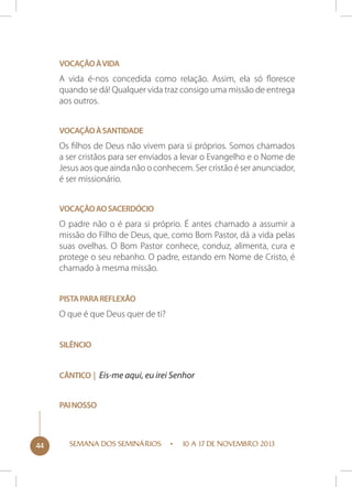 Vocação à vida

A vida é-nos concedida como relação. Assim, ela só floresce
quando se dá! Qualquer vida traz consigo uma missão de entrega
aos outros.
Vocação à santidade

Os filhos de Deus não vivem para si próprios. Somos chamados
a ser cristãos para ser enviados a levar o Evangelho e o Nome de
Jesus aos que ainda não o conhecem. Ser cristão é ser anunciador,
é ser missionário.
Vocação ao sacerdócio

O padre não o é para si próprio. É antes chamado a assumir a
missão do Filho de Deus, que, como Bom Pastor, dá a vida pelas
suas ovelhas. O Bom Pastor conhece, conduz, alimenta, cura e
protege o seu rebanho. O padre, estando em Nome de Cristo, é
chamado à mesma missão.
Pista para reflexão

O que é que Deus quer de ti?
Silêncio
Cântico | Eis-me aqui, eu irei Senhor
Pai nosso

44

SEMANA DOS SEMINÁRIOS

10 A 17 DE NOVEMBRO 2013

 