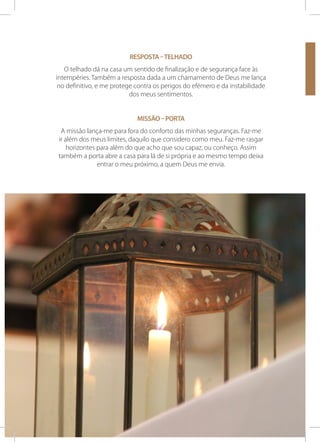 Resposta – telhado
O telhado dá na casa um sentido de finalização e de segurança face às
intempéries. Também a resposta dada a um chamamento de Deus me lança
no definitivo, e me protege contra os perigos do efémero e da instabilidade
dos meus sentimentos.
Missão – porta
A missão lança-me para fora do conforto das minhas seguranças. Faz-me
ir além dos meus limites, daquilo que considero como meu. Faz-me rasgar
horizontes para além do que acho que sou capaz, ou conheço. Assim
também a porta abre a casa para lá de si própria e ao mesmo tempo deixa
entrar o meu próximo, a quem Deus me envia.

46

SEMANA DOS SEMINÁRIOS

10 A 17 DE NOVEMBRO 2013

 