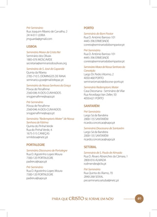 Pré-Seminário
Rua Joaquim Ribeiro de Carvalho, 2
2414-011 LEIRIA
jmguarda@gmail.com

Lisboa
Seminário Maior de Cristo Rei
Seminário dos Olivais
1885-076 MOSCAVIDE
secretaria@seminariodosolivais.org
Seminário de S. José de Caparide
Quinta da Ribeira
2785-710 S. DOMINGOS DE RANA
seminario.s.jose@mail.telepac.pt
Seminário de Nossa Senhora da Graça
Póvoa de Penafirme
2560-046 A-DOS-CUNHADOS
snsgpenafirme@sapo.pt
Pré-Seminário
Póvoa de Penafirme
2560-046 A-DOS-CUNHADOS
snsgpenafirme@sapo.pt
Seminário “Redemptoris Mater” de Nossa
Senhora de Fátima
Quinta do Pinhal Verde
Rua do Pinhal Verde, 4
1675-515 CANEÇAS
srmlisboa@netc.pt

Portalegre
Seminário Diocesano de Portalegre
Rua D. Agostinho Lopes Moura
7300-120 PORTALEGRE
padrerui@sapo.pt
Pré-Seminário
Rua D. Agostinho Lopes Moura
7300-120 PORTALEGRE
padrerui@sapo.pt

Porto
Seminário do Bom Pastor
Rua D. António Barroso 101
4445-396 ERMESINDE
correio@seminariodobompastor.pt
Pré-Seminário
Rua D. António Barroso 101
4445-396 ERMESINDE
correio@seminariodobompastor.pt
Seminário Maior de Nossa Senhora da
Conceição
Largo Dr. Pedro Vitorino, 2
4050-468 PORTO
seminariomaior@diocese-porto.pt
Seminário Redemptoris Mater
Casa Diocesana - Seminário de Vilar
Rua Arcediago Van Zeller, 50
4050-621 PORTO

Santarém
Pré-Seminário
Largo Sá da Bandeira
2000-135 SANTARÉM
ricardo.conceicao@sapo.pt
Seminário Diocesano de Santarém
Largo Sá da Bandeira
2000-135 SANTARÉM
ricardo.conceicao@sapo.pt

Setúbal
Seminário de S. Paulo de Almada
Rua D. Álvaro Abranches da Câmara, 1
2800-016 ALMADA
rodmendes@clix.pt
Pré-Seminário
Rua Quinta do Álamo, 70
2840-268 SEIXAL
pre.seminario.setubal@netc.pt

PARA QUE CRISTO SE FORME EM NÓS!

49

 