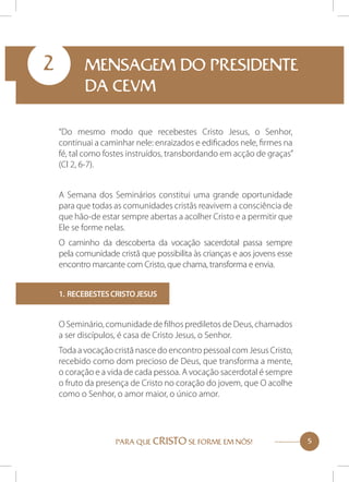 2

MENSAGEM DO PRESIDENTE
DA CEVM
“Do mesmo modo que recebestes Cristo Jesus, o Senhor,
continuai a caminhar nele: enraizados e edificados nele, firmes na
fé, tal como fostes instruídos, transbordando em acção de graças”
(Cl 2, 6-7).
A Semana dos Seminários constitui uma grande oportunidade
para que todas as comunidades cristãs reavivem a consciência de
que hão-de estar sempre abertas a acolher Cristo e a permitir que
Ele se forme nelas.
O caminho da descoberta da vocação sacerdotal passa sempre
pela comunidade cristã que possibilita às crianças e aos jovens esse
encontro marcante com Cristo, que chama, transforma e envia.
1. Recebestes Cristo Jesus

O Seminário, comunidade de filhos prediletos de Deus, chamados
a ser discípulos, é casa de Cristo Jesus, o Senhor.
Toda a vocação cristã nasce do encontro pessoal com Jesus Cristo,
recebido como dom precioso de Deus, que transforma a mente,
o coração e a vida de cada pessoa. A vocação sacerdotal é sempre
o fruto da presença de Cristo no coração do jovem, que O acolhe
como o Senhor, o amor maior, o único amor.

PARA QUE CRISTO SE FORME EM NÓS!

5

 
