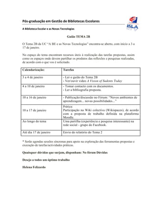 Pós-graduação em Gestão de Bibliotecas Escolares
A Biblioteca Escolar e as Novas Tecnologias
Guião TEMA 2B
O Tema 2B da UC “A BE e as Novas Tecnologias” encontra-se aberto, com início a 3 a
17 de janeiro.
No espaço do tema encontram recursos úteis à realização das tarefas propostas, assim
como os espaços onde devem partilhar os produtos das reflexões e pesquisas realizadas,
de acordo com o que vos é solicitado.
Calendarização: Tarefas
3 a 4 de janeiro - Ler o guião do Tema 2B
- Ver/ouvir video A Vision of Sudents Today
4 a 10 de janeiro - Tomar contacto com os documentos.
- Ler a bibliografia proposta.
10 a 16 de janeiro - Publicação/discussão no Fórum: “Novos ambientes de
aprendizagem... novas possibilidades...”
Prática:
10 a 17 de janeiro Participação na Wiki colectiva (Wikispaces), de acordo
com a proposta de trabalho definida na plataforma
Moodle.
Ao longo do tema Uma partilha (experiência e pesquisa interessante) na
rede social - grupo do Facebook.
Até dia 17 de janeiro Envio do relatório do Tema 2
* Serão agendas sessões síncronas para apoio na exploração das ferramentas propostas e
execução de tarefas/actividades práticas.
Quaisquer dúvidas que surjam, disponham: No fórum Dúvidas
Desejo a todos um óptimo trabalho
Helena Felizardo