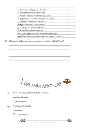 a) A emoção de Argus, o cão de Ulisses
                b) A chegada de Ulisses adormecido
                c) Penélope e Ulisses de novo juntos e felizes
                d) A aparição de Minerva e o disfarce de Ulisses
                e) A revelação de Ulisses a Telémaco
                f) O plano de Ulisses e de Telémaco
                g) O diálogo de Ulisses com Eumeu
                h) A descoberta da ama Euricleia
                i) A troça dos pretendentes e a bondade de Penélope
                j) O aniquilamento dos pretendentes por Ulisses e Telémaco

46)   Chegado/a ao fim desta aventura, o que pensas sobre a obra Ulisses?_______
      _________________________________________________________
      _________________________________________________________
      _________________________________________________________
      _________________________________________________________
      _________________________________________________________




         A obra para Leitura Orientada foi escolhida:

           pela professora
           pelos alunos
         A leitura foi realizada:

           em casa
           na sala de aula

                                       www.castelodosaprendizes.com
 