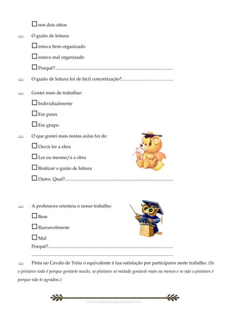  nos dois sítios
      O guião de leitura:

        estava bem organizado
        estava mal organizado
        Porquê?......................................................................................................
      O guião de leitura foi de fácil concretização?............................................


      Gostei mais de trabalhar:

        Individualmente
        Em pares
        Em grupo
      O que gostei mais nestas aulas foi de:

        Ouvir ler a obra
        Ler eu mesmo/a a obra
        Realizar o guião de leitura
        Outro. Qual?..............................................................................................


      A professora orientou o nosso trabalho:

        Bem
        Razoavelmente
        Mal
       Porquê?............................................................................................................
       ...........................................................................................................................
      Pinta no Cavalo de Tróia o equivalente à tua satisfação por participares neste trabalho. (Se
o pintares todo é porque gostaste muito, se pintares só metade gostaste mais ou menos e se não o pintares é
porque não te agradou.)



                                                      www.castelodosaprendizes.com
 