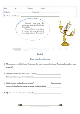 Ano:           __N.º: ____________ Turma: _________ Data: ___/___/__________

Avaliação:     _______________________Professor(a): _________________________

Ass. do Enc. de Educação: ________________________________________________



                               Prepara-te para uma das
                               Prepara-te para uma das
                          maiores aventuras da História da
                           maiores aventuras da História da
                          humanidade!
                           humanidade!
                               Vamos embarcar numa viagem
                               Vamos embarcar numa viagem
                          de encantar que nos proporcionará
                           de encantar que nos proporcionará
                          aprendizagens únicas. Aproveita-a!
                           aprendizagens únicas. Aproveita-a!




                                                  Parte I

                                       Exercícios de pré-leitura

1) Quem escreveu a história de Ulisses, um dos mais corajosos heróis da História, adaptando-a para
     crianças?____________________________________________________


2) Já tinhas ouvido falar deste nome – Ulisses?___________________________
     Se sim, o quê e em que circunstâncias?_______________________________


3)   Já adivinhaste qual a obra que vais ler? ___________________Se sim, regista
     o seu título (lembra-te como se escrevem títulos de obras):_________________


4) Qual o nome da autora desta história?_______________________________
     ___________________________________________________________




                                        www.castelodosaprendizes.com
 
