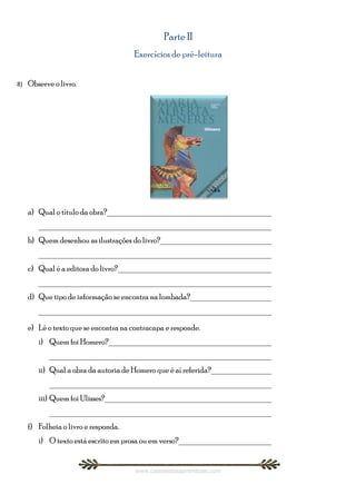 Parte II
                                       Exercícios de pré-leitura


8)   Observe o livro.




     a) Qual o título da obra?________________________________________
        ________________________________________________________
     b) Quem desenhou as ilustrações do livro?___________________________
        ________________________________________________________
     c) Qual é a editora do livro?_____________________________________
        ________________________________________________________
     d) Que tipo de informação se encontra na lombada?____________________
        ________________________________________________________

     e) Lê o texto que se encontra na contracapa e responde.
        i) Quem foi Homero?_______________________________________
            ______________________________________________________
        ii) Qual a obra da autoria de Homero que é aí referida?_______________
            ______________________________________________________
        iii) Quem foi Ulisses?________________________________________
            ______________________________________________________
     f) Folheia o livro e responda.
        i) O texto está escrito em prosa ou em verso?_______________________


                                       www.castelodosaprendizes.com
 