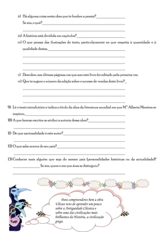ii) Há alguma coisa nesta obra que te lembre a poesia?_______________
          Se sim, o quê?___________________________________________
          ______________________________________________________
      iii) A história está dividida em capítulos?__________________________
      iv) O que pensas das ilustrações do texto, particularmente no que respeita à quantidade e à
          qualidade destas._________________________________________
          ______________________________________________________
          ______________________________________________________
          ______________________________________________________
      v) Descobre, nas últimas páginas, em que ano este livro foi editado pela primeira vez.
      vi) Que te sugere o número da edição sobre o sucesso de vendas deste livro?_
          ______________________________________________________
          ______________________________________________________
          ______________________________________________________
9) Lê o texto introdutório e indica o título da obra da literatura mundial em que M.ª Alberta Menéres se
   inspirou.____________________________________________________
10) A que famoso escritor se atribui a autoria dessa obra?____________________
    __________________________________________________________
11) De que nacionalidade é este autor?_________________________________
    __________________________________________________________
12) O que sabe acerca do seu país?____________________________________
    __________________________________________________________
13) Conheces mais alguém que seja do mesmo país (personalidades históricas ou da actualidade)?
   ______________ Se sim, quem e em que área se distinguiu?
   ___________________________________________________________




                                                          Parte III
                                      Para compreenderes bem aa obra
                                       Para compreenderes bem obra
                                  Ulisses tens de aprender um pouco
                                 Ulisses tens de aprender um pouco
                                 sobre aa Antiguidade Clássica e
                                  sobre Antiguidade Clássica e
                                  sobre uma das civilizações mais
                                 sobre uma das civilizações mais
                                 brilhantes da História, aa civilização
                                  brilhantes da História, civilização
                                       www.castelodosaprendizes.com
                                  grega.
                                 grega.
 