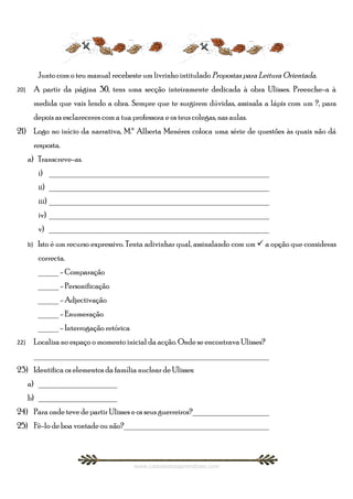 Junto com o teu manual recebeste um livrinho intitulado Propostas para Leitura Orientada.
20)        A partir da página 30, tens uma secção inteiramente dedicada à obra Ulisses. Preenche-a à
           medida que vais lendo a obra. Sempre que te surgirem dúvidas, assinala a lápis com um ?, para
           depois as esclareceres com a tua professora e os teus colegas, nas aulas.
21) Logo no início da narrativa, M.ª Alberta Menéres coloca uma série de questões às quais não dá
           resposta.
      a) Transcreve-as.
            i) ______________________________________________________
            ii) ______________________________________________________
            iii) ______________________________________________________
            iv) ______________________________________________________
            v) ______________________________________________________
      b)    Isto é um recurso expressivo. Tenta adivinhar qual, assinalando com um  a opção que consideras
            correcta.
            _____ - Comparação
            _____ - Personificação
            _____ - Adjectivação
            _____ - Enumeração
            _____ - Interrogação retórica
22)        Localiza no espaço o momento inicial da acção. Onde se encontrava Ulisses?
           _________________________________________________________
23) Identifica os elementos da família nuclear de Ulisses:
      a) ___________________
      b) ___________________
24) Para onde teve de partir Ulisses e os seus guerreiros?___________________
25) Fê-lo de boa vontade ou não?___________________________________



                                             www.castelodosaprendizes.com
 