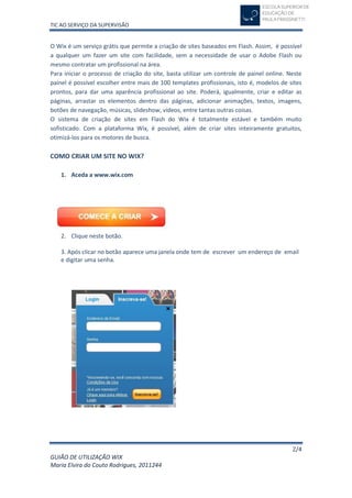 TIC AO SERVIÇO DA SUPERVISÃO


O Wix é um serviço grátis que permite a criação de sites baseados em Flash. Assim, é possível
a qualquer um fazer um site com facilidade, sem a necessidade de usar o Adobe Flash ou
mesmo contratar um profissional na área.
Para iniciar o processo de criação do site, basta utilizar um controle de painel online. Neste
painel é possível escolher entre mais de 100 templates profissionais, isto é, modelos de sites
prontos, para dar uma aparência profissional ao site. Poderá, igualmente, criar e editar as
páginas, arrastar os elementos dentro das páginas, adicionar animações, textos, imagens,
botões de navegação, músicas, slideshow, vídeos, entre tantas outras coisas.
O sistema de criação de sites em Flash do Wix é totalmente estável e também muito
sofisticado. Com a plataforma Wix, é possível, além de criar sites inteiramente gratuitos,
otimizá-los para os motores de busca.

COMO CRIAR UM SITE NO WIX?

   1. Aceda a www.wix.com




   2. Clique neste botão.

   3. Após clicar no botão aparece uma janela onde tem de escrever um endereço de email
   e digitar uma senha.




                                                                                          2/4
GUIÃO DE UTILIZAÇÃO WIX
Maria Elvira do Couto Rodrigues, 2011244
 