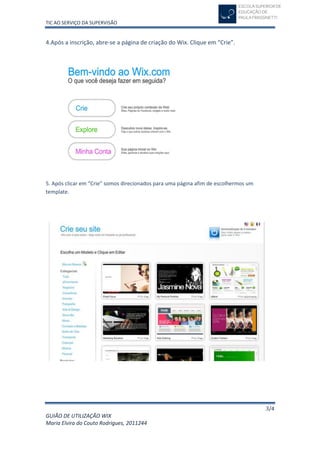 TIC AO SERVIÇO DA SUPERVISÃO


4.Após a inscrição, abre-se a página de criação do Wix. Clique em “Crie”.




5. Após clicar em “Crie” somos direcionados para uma página afim de escolhermos um
template.




                                                                                     3/4
GUIÃO DE UTILIZAÇÃO WIX
Maria Elvira do Couto Rodrigues, 2011244
 