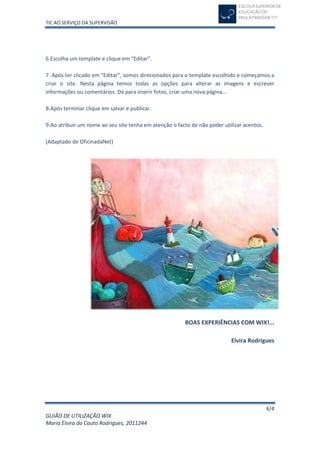 TIC AO SERVIÇO DA SUPERVISÃO




6.Escolha um template e clique em “Editar”.

7. Após ter clicado em “Editar”, somos direcionados para o template escolhido e começamos a
criar o site. Nesta página temos todas as opções para alterar as imagens e escrever
informações ou comentários. Dá para inserir fotos, criar uma nova página…

8.Após terminar clique em salvar e publicar.

9.Ao atribuir um nome ao seu site tenha em atenção o facto de não poder utilizar acentos.

(Adaptado de OficinadaNet)




                                                         BOAS EXPERIÊNCIAS COM WIX!...

                                                                           Elvira Rodrigues




                                                                                            4/4
GUIÃO DE UTILIZAÇÃO WIX
Maria Elvira do Couto Rodrigues, 2011244
 