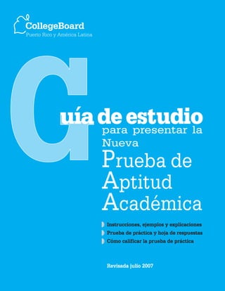 CollegeBoard
Puerto Rico y América Latina




              uía de estudio
                  para presentar la
                               Nueva
                               Prueba de
                               Aptitud
                               Académica
                               Instrucciones, ejemplos y explicaciones
                               Prueba de práctica y hoja de respuestas
                               Cómo calificar la prueba de práctica



                               Revisada julio 2007
 