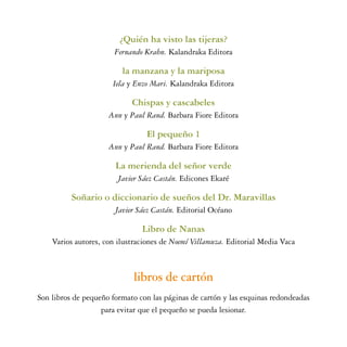 ¿Quién ha visto las tijeras?
                       Fernando Krahn. Kalandraka Editora

                         la manzana y la mariposa
                      Iela y Enzo Mari. Kalandraka Editora

                            Chispas y cascabeles
                     Ann y Paul Rand. Barbara Fiore Editora

                                El pequeño 1
                     Ann y Paul Rand. Barbara Fiore Editora

                       La merienda del señor verde
                        Javier Sáez Castán. Edicones Ekaré

          Soñario o diccionario de sueños del Dr. Maravillas
                       Javier Sáez Castán. Editorial Océano

                               Libro de Nanas
    Varios autores, con ilustraciones de Noemí Villamuza. Editorial Media Vaca



                             libros de cartón
Son libros de pequeño formato con las páginas de cartón y las esquinas redondeadas
                   para evitar que el pequeño se pueda lesionar.
 