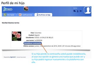 Perfil de mi hijo 
Si su hijo pierde la contraseña usted puede restablecerla, 
al usar esa opción se genera una nueva que puede ver y 
su hijo podrá ingresar nuevamente a la plataforma con 
ella. 
 