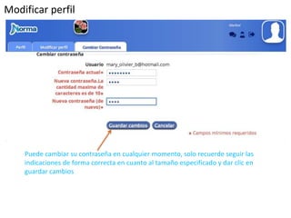 Modificar perfil 
Puede cambiar su contraseña en cualquier momento, solo recuerde seguir las 
indicaciones de forma correcta en cuanto al tamaño especificado y dar clic en 
guardar cambios 
