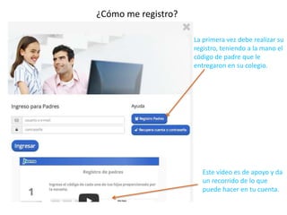 ¿Cómo me registro? 
La primera vez debe realizar su 
registro, teniendo a la mano el 
código de padre que le 
entregaron en su colegio. 
Este vídeo es de apoyo y da 
un recorrido de lo que 
puede hacer en tu cuenta. 
 