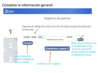 Complete la información general 
Una vez que has 
puesto el código da 
clic en vincular 
Continua con el registro 
Al dar clic en vincular ves 
el nombre de tu hijo, 
(si no es así puedes 
borrar, verifica el código 
e intenta de nuevo) 
 