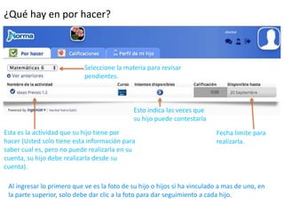 ¿Qué hay en por hacer? 
Seleccione la materia para revisar 
pendientes. 
Esto indica las veces que 
su hijo puede contestarla 
Esta es la actividad que su hijo tiene por 
hacer (Usted solo tiene esta información para 
saber cual es, pero no puede realizarla en su 
cuenta, su hijo debe realizarla desde su 
cuenta). 
Fecha límite para 
realizarla. 
Al ingresar lo primero que ve es la foto de su hijo o hijos si ha vinculado a mas de uno, en 
la parte superior, solo debe dar clic a la foto para dar seguimiento a cada hijo. 
 