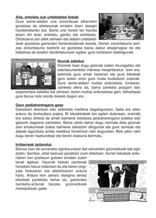 Aita, antolatu zuk urtebetetze festak
Gure seme-alaben une zoriontsuak elkarrekin
gozatzea da aitatasunak ematen duen atsegin
handienetariko bat. Baina une horiek lan handia
ekarri ohi dute: antolatu, garatu eta zerbitzatu.
Ohizkoena zen aitek semeen eta alaben urtebetet-
zeak gozatzea gainerako bertaratutakoak bezala. Horien zoriontasuna sort-
zea zoriontasuna besterik ez gozatzea baina askoz atseginagoa da eta
bidezkoa da amekin berdintasunean egitea; gure bizitzaren bidelagunak.

                           Itxurak askatuz
                           Gizonek ikasi dugu gizonak izaten itxuragatiko eta
                           edertasunarekiko interesa mespretxatuz. Izen ere,
                           behinola gure amak hasieran eta gure bikoteak
                           gero izaten ziren gure irudia kudeatzen zutenak.
                           Gure seme-alaben irudiaz arduratzea, funtsean,
                           zainketa afera da, baina zainketa pozgarri bat:
esperientzia estetiko bat zeinean, beren irudiaz arduratzeaz gain, beharbada
gure burua nola zaindu ikasiko dugun ere.

Gaur pediatrarengana goaz
Gaixotzen direnean edo azterketa medikoa dagokigunean, baita ere aiten
ardura da kontsultara joatea. Bi bikotekideek lan egiten dutenean, oraindik
ere askoz ohikoa da amek baimena eskatzea pediatrarengana joateko edo
gaixorik dagoena zaintzeko. Baina ulertu behar dugu normala dela gizonak
zein emakumeak izatea baimena eskatzen ditugunok eta gure semeak eta
alabak laguntzea arreta medikoa horientzat nahi dugunean. Biok jakin nahi
dugu beren hazkundeaz eta beren osasuna bermatu.

Irribarreak laztanduz
Bainua izan da aurreneko eginkizunaren bat zeinarekin gizonezkoek bat egin
duten. Sarritan, aitak bainuaz gozatzen zuen bitartean, horren bikoteak ardu-
ratzen zen poztasun gutxien ematen zuten
lanak egiteaz. Haurrak fisikoki zaintzeak
horiekiko lotura indartzen du eta beren ongi-
zate fisikoaren eta afektiboaren ardura
hartu. Ardura hori zeharo atsegina denez
bikoteak partekatu behar du, gainerako
zainketa-ardurak bezala, gizonezkoek
monopolizatu gabe.
 