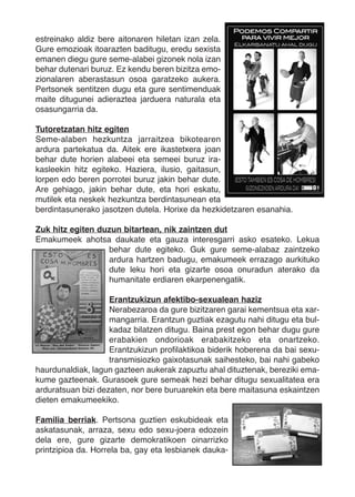 estreinako aldiz bere aitonaren hiletan izan zela.
Gure emozioak itoarazten baditugu, eredu sexista
emanen diegu gure seme-alabei gizonek nola izan
behar dutenari buruz. Ez kendu beren bizitza emo-
zionalaren aberastasun osoa garatzeko aukera.
Pertsonek sentitzen dugu eta gure sentimenduak
maite ditugunei adieraztea jarduera naturala eta
osasungarria da.

Tutoretzatan hitz egiten
Seme-alaben hezkuntza jarraitzea bikotearen
ardura partekatua da. Aitek ere ikastetxera joan
behar dute horien alabeei eta semeei buruz ira-
kasleekin hitz egiteko. Haziera, ilusio, gaitasun,
lorpen edo beren porrotei buruz jakin behar dute.
Are gehiago, jakin behar dute, eta hori eskatu,
mutilek eta neskek hezkuntza berdintasunean eta
berdintasunerako jasotzen dutela. Horixe da hezkidetzaren esanahia.

Zuk hitz egiten duzun bitartean, nik zaintzen dut
Emakumeek ahotsa daukate eta gauza interesgarri asko esateko. Lekua
                  behar dute egiteko. Guk gure seme-alabaz zaintzeko
                  ardura hartzen badugu, emakumeek errazago aurkituko
                  dute leku hori eta gizarte osoa onuradun aterako da
                  humanitate erdiaren ekarpenengatik.

                    Erantzukizun afektibo-sexualean haziz
                    Nerabezaroa da gure bizitzaren garai kementsua eta xar-
                    mangarria. Erantzun guztiak ezagutu nahi ditugu eta bul-
                    kadaz bilatzen ditugu. Baina prest egon behar dugu gure
                    erabakien ondorioak erabakitzeko eta onartzeko.
                    Erantzukizun profilaktikoa biderik hoberena da bai sexu-
                    transmisiozko gaixotasunak saihesteko, bai nahi gabeko
haurdunaldiak, lagun gazteen aukerak zapuztu ahal dituztenak, bereziki ema-
kume gazteenak. Gurasoek gure semeak hezi behar ditugu sexualitatea era
arduratsuan bizi dezaten, nor bere buruarekin eta bere maitasuna eskaintzen
dieten emakumeekiko.

Familia berriak. Pertsona guztien eskubideak eta
askatasunak, arraza, sexu edo sexu-joera edozein
dela ere, gure gizarte demokratikoen oinarrizko
printzipioa da. Horrela ba, gay eta lesbianek dauka-
 