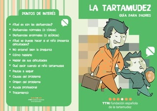 PUNTOS DE INTERES
                                          LA TARTAMUDEZ
                                                GU A PARA PADRES

Que es son las disfluencias?
Disfluencias normales (o t picas)
Disfluencias anormales (o at picas)
 Que se puede hacer si el nino presenta
dificultades?
No entend bien la pregunta
Como hablarle
Hablar de sus dificultades
Que decir cuando el nino tartamudea
Pautas a seguir
Causas del problema
Origen del problema
Ayuda profesional
Tratamiento
 