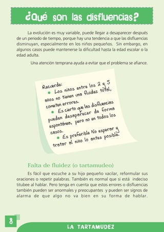 Qu          son las disfluencias?
          La evolución es muy variable, puede llegar a desaparecer después
    de un periodo de tiempo, porque hay una tendencia a que las disfluencias
    disminuyan, especialmente en los niños pequeños. Sin embargo, en
    algunos casos puede mantenerse la dificultad hasta la edad escolar o la
    edad adulta.
           Una atención temprana ayuda a evitar que el problema se afiance.




                            e:                          2 y 5
                  Recuerd iños entre los                       ,
                         Los n                        ez total
                               tienen    una fluid
                   años no          ores.                    ias
                   co m eten err que las disfluenc
                           Es ciert
                                        o                 forma
                                              e c e r d e s los
                                 d e s a p a r o en todo
                     pueden              pero n
                     espo  ntánea,
                                                            rar y
                      c as o s .            erible   No espe l e .
                                Es pref lo antes posib
                                    al niño
                        tratar


          Falta de fluidez (o tartamudeo)
          Es fácil que escuche a su hijo pequeño vacilar, reformular sus
    oraciones o repetir palabras. También es normal que si está indeciso
    titubee al hablar. Pero tenga en cuenta que estos errores o disfluencias
    también pueden ser anormales y preocupantes y pueden ser signos de
    alarma de que algo no va bien en su forma de hablar.




8
                                 LA TARTAMUDEZ
 