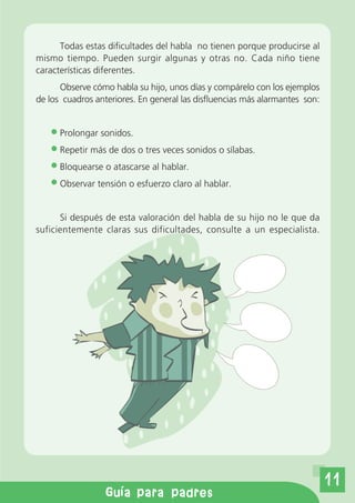 Todas estas dificultades del habla no tienen porque producirse al
mismo tiempo. Pueden surgir algunas y otras no. Cada niño tiene
características diferentes.
      Observe cómo habla su hijo, unos días y compárelo con los ejemplos
de los cuadros anteriores. En general las disfluencias más alarmantes son:


      Prolongar sonidos.
      Repetir más de dos o tres veces sonidos o sílabas.
      Bloquearse o atascarse al hablar.
      Observar tensión o esfuerzo claro al hablar.


      Si después de esta valoración del habla de su hijo no le que da
suficientemente claras sus dificultades, consulte a un especialista.




                                                                             11
                  Gu a para padres
 