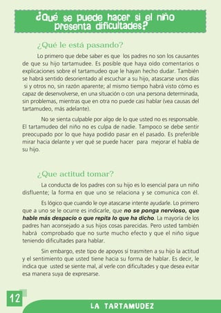 Qu     se puede hacer si el ni o
                  presenta dificultades?
           ¿Qué le está pasando?
            Lo primero que debe saber es que los padres no son los causantes
     de que su hijo tartamudee. Es posible que haya oído comentarios o
     explicaciones sobre el tartamudeo que le hayan hecho dudar. También
     se habrá sentido desorientado al escuchar a su hijo, atascarse unos días
      si y otros no, sin razón aparente; al mismo tiempo habrá visto cómo es
     capaz de desenvolverse, en una situación o con una persona determinada,
     sin problemas, mientras que en otra no puede casi hablar (vea causas del
     tartamudeo, más adelante).
              No se sienta culpable por algo de lo que usted no es responsable.
     El tartamudeo del niño no es culpa de nadie. Tampoco se debe sentir
     preocupado por lo que haya podido pasar en el pasado. Es preferible
     mirar hacia delante y ver qué se puede hacer para mejorar el habla de
     su hijo.



           ¿Que actitud tomar?
             La conducta de los padres con su hijo es lo esencial para un niño
     disfluente; la forma en que uno se relaciona y se comunica con él.
            Es lógico que cuando le oye atascarse intente ayudarle. Lo primero
     que a uno se le ocurre es indicarle, que no se ponga nervioso, que
     hable más despacio o que repita lo que ha dicho. La mayoría de los
     padres han aconsejado a sus hijos cosas parecidas. Pero usted también
     habrá comprobado que no surte mucho efecto y que el niño sigue
     teniendo dificultades para hablar.
             Sin embargo, este tipo de apoyos sí trasmiten a su hijo la actitud
     y el sentimiento que usted tiene hacia su forma de hablar. Es decir, le
     indica que usted se siente mal, al verle con dificultades y que desea evitar
     esa manera suya de expresarse.



12
                                  LA TARTAMUDEZ
 