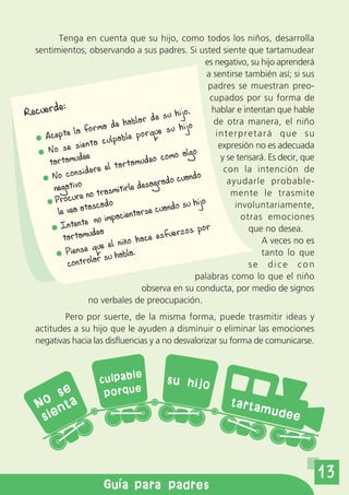 Tenga en cuenta que su hijo, como todos los niños, desarrolla
  sentimientos, observando a sus padres. Si usted siente que tartamudear
                                                         es negativo, su hijo aprenderá
                                                          a sentirse también así; si sus
                                                          padres se muestran preo-
                                                           cupados por su forma de
Recuerde:                                     hijo.        hablar e intentan que hable
                               habla r de su                de otra manera, el niño
                     rma de                     hijo
     Acep  te la fo                po rque su                interpretará que su
                          ulpable
      No se    sienta c                                       expresión no es adecuada
                dee                    eo c omo algo           y se tensará. Es decir, que
      tartamu                 artamud
                 id ere el t                                    con la intención de
       No cons                               o cuando            ayudarle probable-
                                        grad
       negativo trasmitirle desa                                  mente le trasmite
                  no
        Procure            o                         hijo          involuntariamente,
                   ascad              se cuand
                                               o su
         le vea at           acientar                                otras emociones
                      no imp
          Intente                                     por              que no desea.
           tartamu
                     dea                   fuerzos
                                 o hace es                                 A veces no es
                       ue el niñ
            Piense q u habla.                                              tanto lo que
                         s
            c ontrolar                                                 se dice con
                                                     palabras como lo que el niño
                                    observa en su conducta, por medio de signos
                   no verbales de preocupación.
           Pero por suerte, de la misma forma, puede trasmitir ideas y
   actitudes a su hijo que le ayuden a disminuir o eliminar las emociones
   negativas hacia las disfluencias y a no desvalorizar su forma de comunicarse.


                              le
                       culpab               su hijo
        se              porque
    o ta
   N n                                                         tarta
                                                                         mude
    sie                                                                            e




                                                                                             13
                        Gu a para padres
 