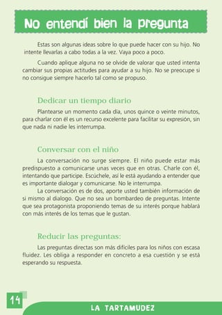 No entendi bien la pregunta
          Estas son algunas ideas sobre lo que puede hacer con su hijo. No
     intente llevarlas a cabo todas a la vez. Vaya poco a poco.
          Cuando aplique alguna no se olvide de valorar que usted intenta
     cambiar sus propias actitudes para ayudar a su hijo. No se preocupe si
     no consigue siempre hacerlo tal como se propuso.


           Dedicar un tiempo diario
           Plantearse un momento cada día, unos quince o veinte minutos,
     para charlar con él es un recurso excelente para facilitar su expresión, sin
     que nada ni nadie les interrumpa.


           Conversar con el niño
           La conversación no surge siempre. El niño puede estar más
     predispuesto a comunicarse unas veces que en otras. Charle con él,
     intentando que participe. Escúchele, así le está ayudando a entender que
     es importante dialogar y comunicarse. No le interrumpa.
           La conversación es de dos, aporte usted también información de
     si mismo al dialogo. Que no sea un bombardeo de preguntas. Intente
     que sea protagonista proponiendo temas de su interés porque hablará
     con más interés de los temas que le gustan.


           Reducir las preguntas:
           Las preguntas directas son más difíciles para los niños con escasa
     fluidez. Les obliga a responder en concreto a esa cuestión y se está
     esperando su respuesta.




14
                                  LA TARTAMUDEZ
 