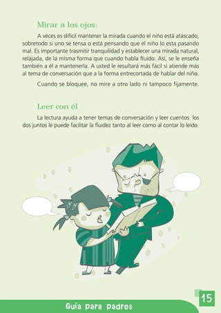 Mirar a los ojos:
      A veces es difícil mantener la mirada cuando el niño está atascado,
sobretodo si uno se tensa o está pensando que el niño lo esta pasando
mal. Es importante trasmitir tranquilidad y establecer una mirada natural,
relajada, de la misma forma que cuando habla fluido. Así, se le enseña
también a él a mantenerla. A usted le resultará más fácil si atiende más
al tema de conversación que a la forma entrecortada de hablar del niño.
      Cuando se bloquee, no mire a otro lado ni tampoco fijamente.


      Leer con él
      La lectura ayuda a tener temas de conversación y leer cuentos los
dos juntos le puede facilitar la fluidez tanto al leer como al contar lo leido.




                                                                                  15
        Gu a de orientaci n a padres
              Gu a para padres
 