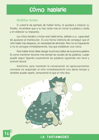 C mo hablarle
           Hablar lento
           Si usted le da ejemplo de hablar lento, le ayudará a mejorar su
     fluidez. Acuérdese que a su hijo tarda más en iniciar la palabra y tarda
     y en elaborar su respuesta.
            Los niños tienden a imitar este habla lenta, debido a su capacidad
     de ajustarse al interlocutor. Es una forma indirecta de conseguir que el
     niño hable más despacio, sin necesidad de decírselo. Pero no se impaciente
     si no lo consigue inmediatamente, hay que establecer una rutina
           Para hablar lento debe alargar la primera sílaba de la primera palabra
     Es como mantener durante más tiempo las vocales de las palabras. Luego
     puede seguir ligando suavemente las palabras siguiendo con tono y
     actitud natural.
           Asimismo, para mantener la conversación sin apresuramientos
     conviene no responder al niño inmediatamente sino darse tiempo y
     también puede repetir, lentamente lo que el niño dice.




16
                                  LA TARTAMUDEZ
 