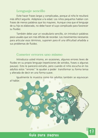 Lenguaje sencillo
       Evite hacer frases largas y complicadas, porque al niño le resultará
más difícil seguirle. Adáptese a la edad. Los niños pequeños hablan con
frases de menos palabras que los mayores. Aunque crea que el lenguaje
de su hijo es elaborado, no debe hacer el suyo complicado para favorecer
su fluidez.
      También debe usar un vocabulario sencillo, sin introducir palabras
poco usuales que son más difíciles de recordar. Los movimientos necesarios
para articular esos términos, suponen para él una dificultad añadida a
sus problemas de fluidez.



      Cometer errores uno mismo
       Introduzca usted mismo, en ocasiones, algunos errores leves de
fluidez en su propio lenguaje (repeticiones de sonidos, frases o algunas
pausas). Esto le parecerá extraño, pero cuando el niño escucha en los
adultos estos “errores” le ayudan a poder transformar su forma tensa
y alterada de decir en una forma suave.
      Igualmente le muestra como los adultos también se equivocan
al hablar.



                    HAB
                            LA




                                                   NCI LL
                                              SE
                             R




                                                        O
                O




                   L E NT
                                        AJE
                                         GU




                                              LEN



                                                                              17
        Gu a de orientaci n a padres
              Gu a para padres
 