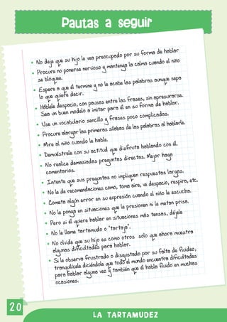 Pautas a seguir

                                                                    de hablar
                                                  o por su forma
                        jo  le vea preocupad
     No deje que su hi                                     lma cuando el niño
                          e nervioso     y mantenga la ca
     Procure no poners
     se bloquee.                                            bras aunque sepa
                           rmine y no     le acabe las pala
      Espere a que él te
                          ir.
      lo que quiere dec                                       sin apresurarse.
                           con pausas      entre las frases, a de hablar.
       Háblele despacio,                    para él en su fo
                                                              rm
       Sea un bu  en modelo a imitar                                  as.
                                                  es poco complicad
        Use un vocabula   rio sencillo y fras                                arle.
                                                         s palabras al habl
                           las prim   eras sílabas de la
        Procure alargar
                            do le hable.
         Mire al niño cuan                                             con él.
                                                   isfruta hablando
                              su actitud que d
         Demuéstrele con                                              haga
                                                  s directas. Mejor
         No realice dem    asiadas pregunta
          comentarios.                                        spuestas largas
                                                                                .
                               pregunta     s no impliquen re
          Intente que sus                                  , ve despacio, resp
                                                                               ira, etc.
                                 cion  es como, toma aire
           No le de recomenda                           cuando el niño le
                                                                           escucha.
                               ro r en su expresión
           Cometa algún er                                      ni le metan prisa.
                                tuaciones     que le presionen
            No le ponga en si                                ás tensas, déjele
                                 hablar    en situaciones m
            Pero si él quiere
                                    udo o “tartaja”.
            No le llame tartam                                     e ahora muestra
                                  hijo es co   mo otros solo qu
             No olvide que su                         .
                                  des para hablar
             algunas dificulta                                       falta de fluidez,
                                     trado o   disgustado por su tra dificultades
             Si le observa frus le que todo el mundo encuen
                                    do                                      en muchas
              tranquilícele dicién vez y también que él habla fluido
                                   na
              para hablar algu
               ocasiones.



20
                                 LA TARTAMUDEZ
 