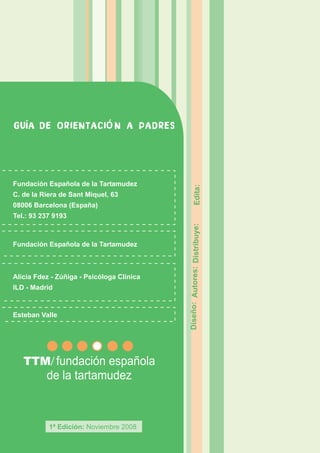 GU A DE ORIENTACI N A PADRES




Fundación Española de la Tartamudez
C. de la Riera de Sant Miquel, 63                   Edita:
08006 Barcelona (España)
Tel.: 93 237 9193
                                           Diseño: Autores: Distribuye:




Fundación Española de la Tartamudez



Alicia Fdez - Zúñiga - Psicóloga Clínica
ILD - Madrid



Esteban Valle




           1ª Edición: Noviembre 2008
 