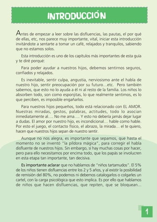 INTRODUCCI o N
Antes de empezar a leer sobre las disfluencias, las pautas, el por qué
de ellas, etc, nos parece muy importante, vital, iniciar esta introducción
invitándote a sentarte a tomar un café, relajados y tranquilos, sabiendo
que no estamos solos.
   Esta introducción es uno de los capítulos más importantes de esta guía
y te diré porqué:
   Para poder ayudar a nuestros hijos, debemos sentirnos seguros,
confiados y relajados.
   Es inevitable, sentir culpa, angustia, nerviosismo ante el habla de
nuestro hijo, sentir preocupación por su futuro…etc. Pero también
sabemos, que esto no lo ayuda a él ni al resto de la familia. Los niños lo
absorben todo, son como esponjitas, lo que realmente sentimos, es lo
que perciben, es imposible engañarlos.
   Para nuestros hijos pequeños, todo está relacionado con EL AMOR.
Nuestras miradas, gestos, palabras, actitudes, todo lo asocian
inmediatamente al…. No me ama…. Y esto no debería jamás dejar lugar
a dudas. El amor por nuestro hijo, es incondicional… hable como hable.
Por esto el juego, el contacto físico, el abrazo, la mirada… el te quiero,
hacen que nuestros hijos sepan de nuestro sentir.
   Aunque no nos alegra, es importante que sepamos, que hasta el
momento no se inventó “la píldora mágica”, para corregir el habla
disfluente de nuestros hijos. Sin embargo, sí hay muchas cosas por hacer,
pero para ello necesitamos por encima todo, que los papás se involucren
en esta etapa tan importante, tan decisiva.
   Es importante aclarar que no hablamos de “niños tartamudos”. El 5%
de los niños tienen disfluencias entre los 2 y 5 años, y al existir la posibilidad
de remisión del 80%, no podemos ni debemos catalogarlos o colgarles un
cartel, con la carga psicológica que esto implica. Es por ello que hablamos
de niños que hacen disfluencias, que repiten, que se bloquean...




                                                                                     1
 