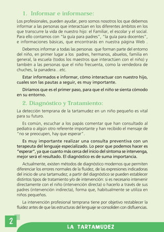 1. Informar e informarse:
    Los profesionales, pueden ayudar, pero somos nosotros los que debemos
    informar a las personas que interactúan en los diferentes ámbitos en los
    que transcurre la vida de nuestro hijo: el Familiar, el escolar y el social.
    Para ello contamos con “la guía para padres”, “la guía para docentes”,
    e informaciones básicas, que encontrarás en nuestra página Web .
       Debemos informar a todas las personas que forman parte del entorno
    del niño, en primer lugar a los padres, hermanos, abuelos, familia en
    general, la escuela (todos los maestros que interactúen con el niño) y
    también a las personas que el niño frecuenta, como la vendedora de
    chuches, la panadera…etc.
      Estar informados e informar, cómo interactuar con nuestro hijo,
    cuales son las pautas a seguir, es muy importante.
      Diríamos que es el primer paso, para que el niño se sienta cómodo
    en su entorno.

       2. Diagnóstico y Tratamiento:
    La detección temprana de la tartamudez en un niño pequeño es vital
    para su futuro.
      Es común, escuchar a los papás comentar que han consultado al
    pediatra o algún otro referente importante y han recibido el mensaje de
    “no se preocupen, hay que esperar”.
       Es muy importante realizar una consulta preventiva con un
    terapeuta del lenguaje especializado. Lo peor que podemos hacer es
    “esperar”, ya que cuanto más cerca del inicio del síntoma se intervenga,
    mejor será el resultado. El diagnóstico es de suma importancia.
        Actualmente, existen métodos de diagnóstico modernos que permiten
    diferenciar los errores normales de la fluidez, de las expresiones indicadoras
    del inicio de una tartamudez; a partir del diagnóstico se pueden establecer
    distintos tipos de tratamiento y/o de intervención: si es necesario intervenir
    directamente con el niño (intervención directa) o hacerlo a través de sus
    padres (intervención indirecta), forma que, habitualmente se utiliza en
    niños pequeños.
        La intervención profesional temprana tiene por objetivo restablecer la
    fluidez antes de que las estructuras del lenguaje se consoliden con disfluencias.


2
                                   LA TARTAMUDEZ
 