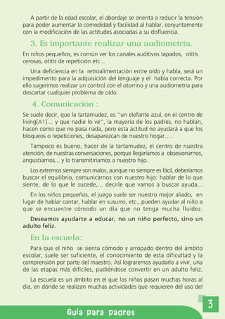 A partir de la edad escolar, el abordaje se orienta a reducir la tensión
para poder aumentar la comodidad y facilidad al hablar, conjuntamente
con la modificación de las actitudes asociadas a su disfluencia.

   3. Es importante realizar una audiometría.
En niños pequeños, es común ver los canales auditivos tapados, otitis
cerosas, otitis de repetición etc...
    Una deficiencia en la retroalimentación entre oído y habla, será un
impedimento para la adquisición del lenguaje y el habla correcta. Por
ello sugerimos realizar un control con el otorrino y una audiometría para
descartar cualquier problema de oído.

   4. Comunicación :
Se suele decir, que la tartamudez, es “un elefante azul, en el centro de
living[A1]… y que nadie lo ve”, la mayoría de los padres, no hablan,
hacen como que no pasa nada, pero esta actitud no ayudará a que los
bloqueos o repeticiones, desaparezcan de nuestro hogar….
   Tampoco es bueno, hacer de la tartamudez, el centro de nuestra
atención, de nuestras conversaciones, porque llegaríamos a obsesionarnos,
angustiarnos... y lo transmitiríamos a nuestro hijo.
   Los extremos siempre son malos, aunque no siempre es fácil, deberíamos
buscar el equilibrio, comunicarnos con nuestro hijo: hablar de lo que
siente, de lo que le sucede,... decirle que vamos a buscar ayuda...
   En los niños pequeños, el juego suele ser nuestro mejor aliado, en
lugar de hablar cantar, hablar en susurro, etc., pueden ayudar al niño a
que se encuentre cómodo un día que no tenga mucha fluidez.
  Deseamos ayudarte a educar, no un niño perfecto, sino un
adulto feliz.

   En la escuela:
   Para que el niño se sienta cómodo y arropado dentro del ámbito
escolar, suele ser suficiente, el conocimiento de esta dificultad y la
comprensión por parte del maestro. Así lograremos ayudarlo a vivir, una
de las etapas más difíciles, pudiéndose convertir en un adulto feliz.
   La escuela es un ámbito en el que los niños pasan muchas horas al
día, en dónde se realizan muchas actividades que requieren del uso del


                                                                              3
                  Gu a para padres
 
