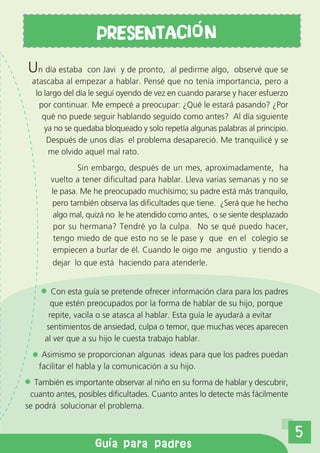PRESENTACI o N
     Un día estaba      con Javi y de pronto, al pedirme algo, observé que se
      atascaba al empezar a hablar. Pensé que no tenía importancia, pero a
       lo largo del día le seguí oyendo de vez en cuando pararse y hacer esfuerzo
        por continuar. Me empecé a preocupar: ¿Qué le estará pasando? ¿Por
         qué no puede seguir hablando seguido como antes? Al día siguiente
          ya no se quedaba bloqueado y solo repetía algunas palabras al principio.
           Después de unos días el problema desapareció. Me tranquilicé y se
            me olvido aquel mal rato.
                   Sin embargo, después de un mes, aproximadamente, ha
           vuelto a tener dificultad para hablar. Lleva varias semanas y no se
           le pasa. Me he preocupado muchísimo; su padre está más tranquilo,
           pero también observa las dificultades que tiene. ¿Será que he hecho
            algo mal, quizá no le he atendido como antes, o se siente desplazado
            por su hermana? Tendré yo la culpa. No se qué puedo hacer,
            tengo miedo de que esto no se le pase y que en el colegio se
            empiecen a burlar de él. Cuando le oigo me angustio y tiendo a
            dejar lo que está haciendo para atenderle.


           Con esta guía se pretende ofrecer información clara para los padres
          que estén preocupados por la forma de hablar de su hijo, porque
          repite, vacila o se atasca al hablar. Esta guía le ayudará a evitar
         sentimientos de ansiedad, culpa o temor, que muchas veces aparecen
         al ver que a su hijo le cuesta trabajo hablar.
         Asimismo se proporcionan algunas ideas para que los padres puedan
        facilitar el habla y la comunicación a su hijo.
       También es importante observar al niño en su forma de hablar y descubrir,
     cuanto antes, posibles dificultades. Cuanto antes lo detecte más fácilmente
    se podrá solucionar el problema.


                                                                                     5
u a de orientaci n aa padrespadres
                 Gu para
 