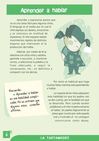 Aprender a hablar
           Aprender a expresarse parece que
    no es una tarea fácil para algunos niños.
    El lenguaje es el medio por el cual el
    niño expresa sus deseos, emociones
    y se comunica en multitud de
    situaciones. El niño requiere realizar
    movimientos rápidos de distintos
    órganos que intervienen el la
    producción del habla.
           Además por medio de él se
    relaciona con otros niños y adultos,
    aprende a escuchar, a mantener
    turnos, a seleccionar la palabra y la
    frase adecuada, a seguir la
    conversación, etc.; en definitiva a
    compartir con los demás.


                                           Por tanto es habitual que haga
                                     muchas faltas mientras está aprendiendo
                                     a hablar.
    Recuerde:
                          lar
          Aprender a hab                    La mayoría de los niños adquieren
                     compli-          esta habilidad sin que los padres casi
    es una habilidad                  se den cuenta, por la facilidad con que
                      año que
     cada. No es extr                  se desarrolla. Pero cuando existen
                     cometan
     algunos niños                      problemas o el niño muestra esfuerzo
     errores.                            al hablar, los padres lógicamente se
                                          preocupan mucho por verle pasarlo
                                            mal y frustrado al no conseguir
                                             comunicarse como desea.




6
                                LA TARTAMUDEZ
 