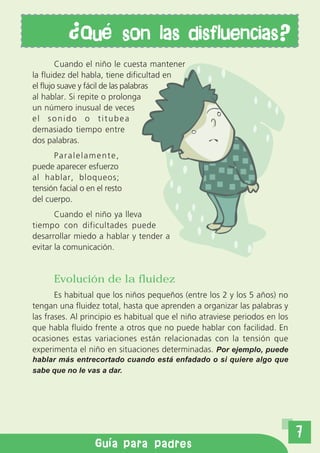 Qu           son las disfluencias?
        Cuando el niño le cuesta mantener
la fluidez del habla, tiene dificultad en
el flujo suave y fácil de las palabras
al hablar. Si repite o prolonga
un número inusual de veces
el sonido o titubea
demasiado tiempo entre
dos palabras.
      Paralelamente,
puede aparecer esfuerzo
al hablar, bloqueos;
tensión facial o en el resto
del cuerpo.
       Cuando el niño ya lleva
tiempo con dificultades puede
desarrollar miedo a hablar y tender a
evitar la comunicación.


      Evolución de la fluidez
       Es habitual que los niños pequeños (entre los 2 y los 5 años) no
tengan una fluidez total, hasta que aprenden a organizar las palabras y
las frases. Al principio es habitual que el niño atraviese periodos en los
que habla fluido frente a otros que no puede hablar con facilidad. En
ocasiones estas variaciones están relacionadas con la tensión que
experimenta el niño en situaciones determinadas. Por ejemplo, puede
hablar más entrecortado cuando está enfadado o si quiere algo que
sabe que no le vas a dar.




                                                                             7
                   Gu a para padres
 