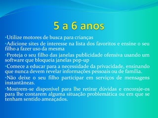 •Utilize motores de busca para crianças
•Adicione sites de interesse na lista dos favoritos e ensine o seu
filho a fazer uso da mesma
•Proteja o seu filho das janelas publicidade ofensiva usando um
software que bloqueia janelas pop-up
•Comece a educar para a necessidade da privacidade, ensinando
que nunca devem revelar informações pessoais ou de família.
•Não deixe o seu filho participar em serviços de mensagens
instantâneas.
•Mostrem-se disponível para lhe retirar dúvidas e encoraje-os
para lhe contarem alguma situação problemática ou em que se
tenham sentido ameaçados.
 