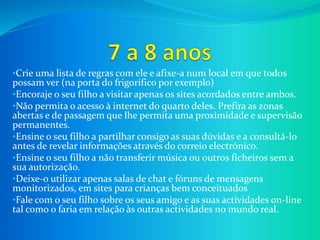 •Crie uma lista de regras com ele e afixe-a num local em que todos
possam ver (na porta do frigorífico por exemplo)
•Encoraje o seu filho a visitar apenas os sites acordados entre ambos.
•Não permita o acesso à internet do quarto deles. Prefira as zonas
abertas e de passagem que lhe permita uma proximidade e supervisão
permanentes.
•Ensine o seu filho a partilhar consigo as suas dúvidas e a consultá-lo
antes de revelar informações através do correio electrónico.
•Ensine o seu filho a não transferir música ou outros ficheiros sem a
sua autorização.
•Deixe-o utilizar apenas salas de chat e fóruns de mensagens
monitorizados, em sites para crianças bem conceituados
•Fale com o seu filho sobre os seus amigo e as suas actividades on-line
tal como o faria em relação às outras actividades no mundo real.
 