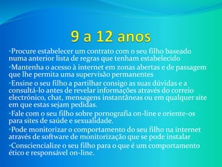 •Procure estabelecer um contrato com o seu filho baseado
numa anterior lista de regras que tenham estabelecido
•Mantenha o acesso à internet em zonas abertas e de passagem
que lhe permita uma supervisão permanentes
•Ensine o seu filho a partilhar consigo as suas dúvidas e a
consultá-lo antes de revelar informações através do correio
electrónico, chat, mensagens instantâneas ou em qualquer site
em que estas sejam pedidas.
•Fale com o seu filho sobre pornografia on-line e oriente-os
para sites de saúde e sexualidade.
•Pode monitorizar o comportamento do seu filho na internet
através de software de monitorização que se pode instalar
•Consciencialize o seu filho para o que é um comportamento
ético e responsável on-line.
 