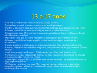 •Crie com o seu filho um contrato de utilização da internet.
•Mantenha o acesso à internet em zonas abertas e de passagem
•Mostre-se disponível para que o seu filho partilhe consigo quaisquer dúvidas que tenha
•Fale com o seu filho sobre os seus amigos e as suas actividades on-line
•Converse com o seu filho sobre as pessoas com quem fala on-line e certifique-se de que
não falam com estranhos.
•Deixe bem claro que não deve encontrar-se com alguém que conheceu on-line.
•Fale com o seu filho sobre pornografia on-line e oriente-os para sites de saúde e
sexualidade.
•Consciencialize o seu filho para ter um comportamento ético e responsável on-line.
•Ensine o seu filho a não transferir programas, músicas ou ficheiros que violem os direitos
de autor.
•Ajude-os a proteger-se de spam , ficheiros com conteúdos maliciosos ou vírus
•Certifique-se de que fala consigo antes de efectuar transacções financeiras on-line, tal
como encomendar, comprar ou vender.
•Alerte-o para os jogos de azar on-line e os riscos que arrastam , para além do facto de ser
ilegal jogarem menores.
•Verifique os conteúdos que o seu filho coloca na internet, tais como informações,
fotografias e vídeos. Veja se os conteúdos são apropriados e se revelam demasiada
informação dele mesmo.
 