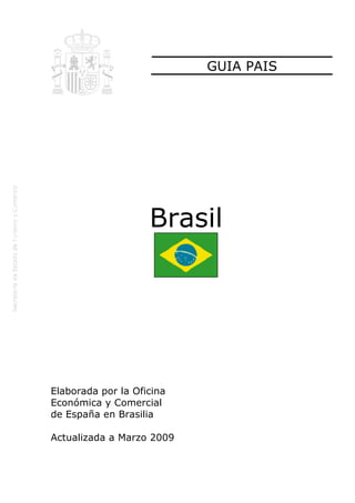 GUIA PAIS




                    Brasil




Elaborada por la Oficina
Económica y Comercial
de España en Brasilia

Actualizada a Marzo 2009
 