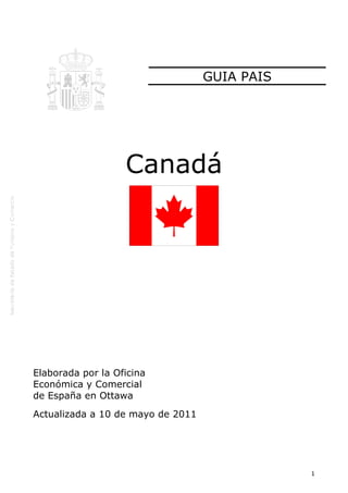 GUIA PAIS




                   Canadá




Elaborada por la Oficina
Económica y Comercial
de España en Ottawa
Actualizada a 10 de mayo de 2011




                                               1
 