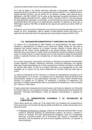 es asimismo determinante el marco de las elecciones locales.
En lo que se refiere a las últimas elecciones regionales y municipales, celebradas el 4 de
septiembre de 2015, la victoria en las municipales fue para el PAM (21,12 %), Istiqlal (16,22%),
seguido del PJD (15,94%), que ha ganado en las grandes ciudades, base esencial de su
electorado, y del RNI (13,99%). Por su parte, en las regionales ha ganado claramente el PJD
(25,66%), seguido del PAM (19,47%), Istiqlal (17,55%) y del RNI (13,27%). A raíz del resultado
de estas elecciones regionales y municipales, se han formado los nuevos consejos regionales
enmarcados dentro del proceso de la regionalización avanzada (12 regiones en total). Así, el
PAM dirige 5 regiones, PJD, RNI y el Istiqlal con dos regiones por partido y por último, el MP con
una región
El Gobierno ya ha anunciado la celebración de las próximas elecciones generales para el 7 de
octubre de 2016. Actualmente, está en debate el suelo electoral mínimo para entrar en el
parlamento (el ministro del Interior ha propuesto que el porcentaje se reduzca del 6% al 3%).
.
1.5.2 ORGANIZACIÓN ADMINISTRATIVA Y TERRITORIAL DEL ESTADO
La reforma de la Constitución de 1996 introdujo una descentralización del poder político
mediante la regionalización. El objetivo de la misma era múltiple: facilitar las vías para la
integración del territorio saharaui en el Estado marroquí, plasmar el interés oficial por el
desarrollo del Rif, ofrecer nuevas plataformas a las fuerzas políticas, reducir la brecha de
desarrollo entre zonas urbanas y rurales, frenar la centralización excesiva y fortalecer la cohesión
social y la unidad nacional. La región aparece como un ente de gobierno dotado de personalidad
jurídica y capacidad financiera con competencias en trece áreas susceptibles de ampliación
posterior.
En la actual organización administrativa del Estado se distinguen las siguientes Colectividades
Locales: Regiones o Wilayas, Prefecturas, Provincias y Comunas o Municipios. Las regiones
están bajo la tutela administrativa de un Wali, propuesto por el Ministro del Interior y nombrado
por Decreto Real (Dahir. El Wali es la máxima autoridad y sus prerrogativas se han visto
ampliadas por la creación de los Centros Regionales de Inversión (CRI) que están bajo su
control.
La reforma constitucional de 2011 promovió un proyecto de regionalización avanzada que se
está desarrollando. En el artículo I se establece que "la organización territorial del Reino será
descentralizada, basado en una regionalización avanzada. La nueva división territorial oficial
marroquí, se configura en 12 regiones, 75 prefecturas y provincias (13 prefecturas y 62
provincias), 8 distritos administrativos (sólo en la prefectura de Casablanca) y 1503 municipios
(221 urbanos y 1.282 rurales).
El poder judicial está compuesto por la Corte Suprema, las Cortes de Apelación, los Tribunales
de Primera Instancia y los Juzgados Comunales y de Distrito. Además existen tres jurisdicciones
especiales: Tribunales Administrativos, Cortes de Apelación Administrativas y Juzgados de
Comercio.
1.5.3 LA ADMINISTRACIÓN ECONÓMICA Y SU DISTRIBUCIÓN DE
COMPETENCIAS
Tras el último cambio de ministro de 10 de octubre 2013, los ministerios con competencias en
temas económicos y comerciales del segundo gobierno de Benkiran, quedan estructurados de la
siguiente manera:
El Ministerio de Economía y Finanzas, dirigido por M. Mohamed Boussaid (RNI), ha sido
ministro en anteriores gobiernos de administración pública y de turismo y artesanía y
director en hacienda. Fue Wali (gobernador) de Casablanca. Entre sus competencias
están todo el ámbito vinculado con la financiación (DG Tesoro) y recaudación (DG
Impuestos y DG de Aduanas) así como el marco legislativo económico, y en general, el
marco económico.
11
 